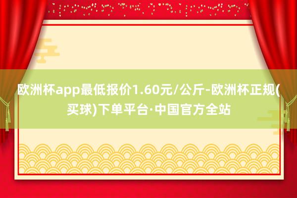 欧洲杯app最低报价1.60元/公斤-欧洲杯正规(买球)下单平台·中国官方全站