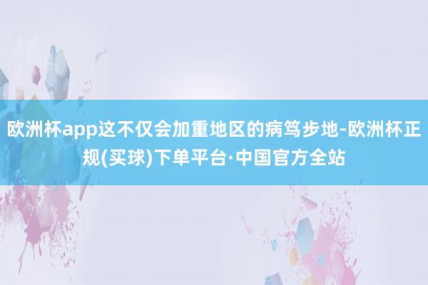 欧洲杯app这不仅会加重地区的病笃步地-欧洲杯正规(买球)下单平台·中国官方全站