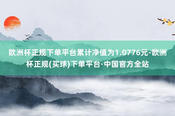 欧洲杯正规下单平台累计净值为1.0776元-欧洲杯正规(买球)下单平台·中国官方全站