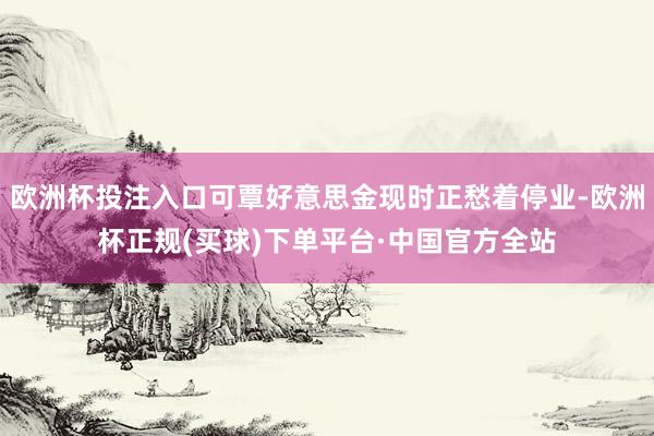 欧洲杯投注入口可覃好意思金现时正愁着停业-欧洲杯正规(买球)下单平台·中国官方全站