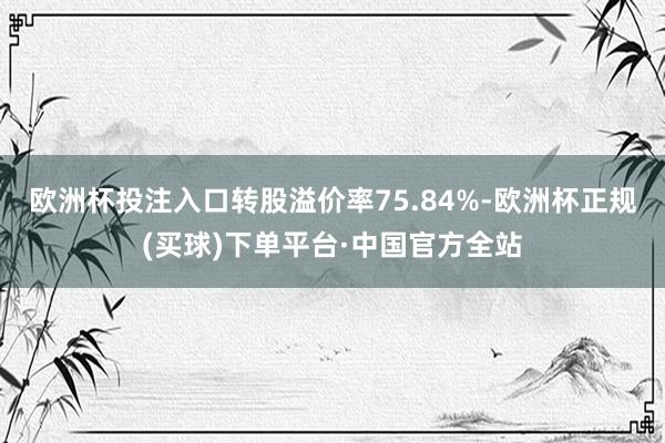 欧洲杯投注入口转股溢价率75.84%-欧洲杯正规(买球)下单平台·中国官方全站