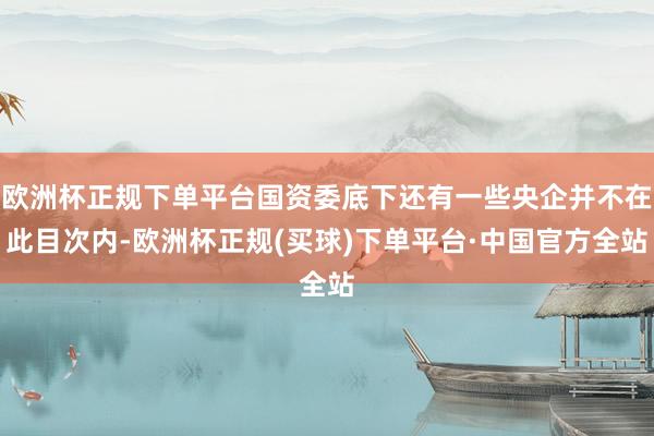 欧洲杯正规下单平台国资委底下还有一些央企并不在此目次内-欧洲杯正规(买球)下单平台·中国官方全站
