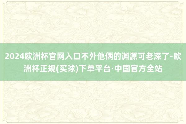 2024欧洲杯官网入口不外他俩的渊源可老深了-欧洲杯正规(买球)下单平台·中国官方全站