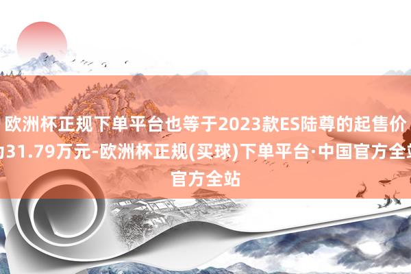 欧洲杯正规下单平台也等于2023款ES陆尊的起售价为31.79万元-欧洲杯正规(买球)下单平台·中国官方全站