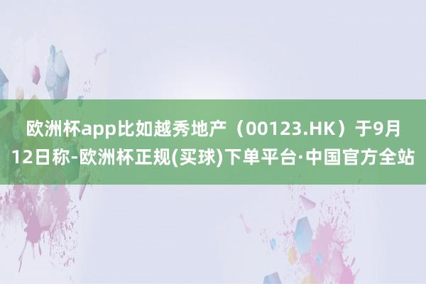 欧洲杯app比如越秀地产（00123.HK）于9月12日称-欧洲杯正规(买球)下单平台·中国官方全站