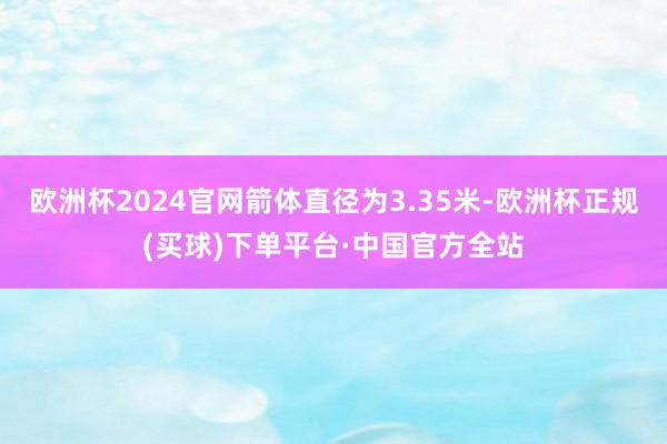 欧洲杯2024官网箭体直径为3.35米-欧洲杯正规(买球)下单平台·中国官方全站