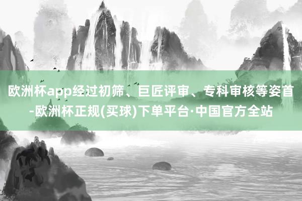欧洲杯app经过初筛、巨匠评审、专科审核等姿首-欧洲杯正规(买球)下单平台·中国官方全站