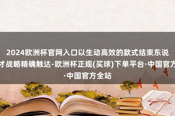 2024欧洲杯官网入口以生动高效的款式结束东说念主才战略精确触达-欧洲杯正规(买球)下单平台·中国官方全站