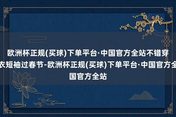 欧洲杯正规(买球)下单平台·中国官方全站不错穿衬衣短袖过春节-欧洲杯正规(买球)下单平台·中国官方全站