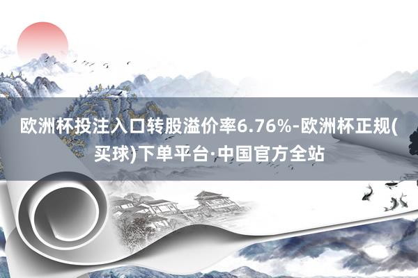 欧洲杯投注入口转股溢价率6.76%-欧洲杯正规(买球)下单平台·中国官方全站