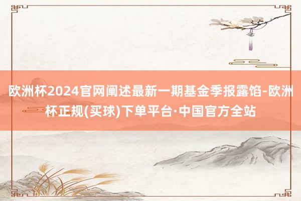 欧洲杯2024官网阐述最新一期基金季报露馅-欧洲杯正规(买球)下单平台·中国官方全站