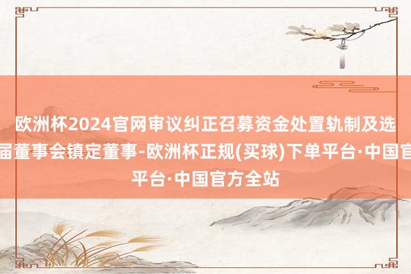 欧洲杯2024官网审议纠正召募资金处置轨制及选举第五届董事会镇定董事-欧洲杯正规(买球)下单平台·中国官方全站
