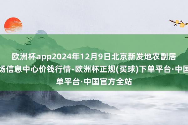 欧洲杯app2024年12月9日北京新发地农副居品批发商场信息中心价钱行情-欧洲杯正规(买球)下单平台·中国官方全站