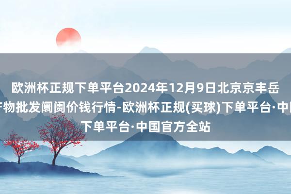 欧洲杯正规下单平台2024年12月9日北京京丰岳各庄农副产物批发阛阓价钱行情-欧洲杯正规(买球)下单平台·中国官方全站