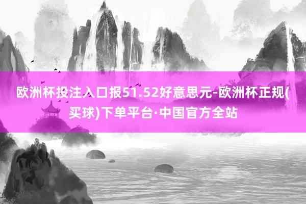 欧洲杯投注入口报51.52好意思元-欧洲杯正规(买球)下单平台·中国官方全站