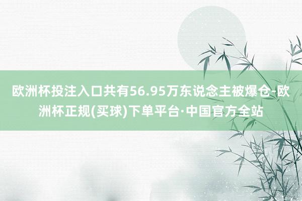 欧洲杯投注入口共有56.95万东说念主被爆仓-欧洲杯正规(买球)下单平台·中国官方全站