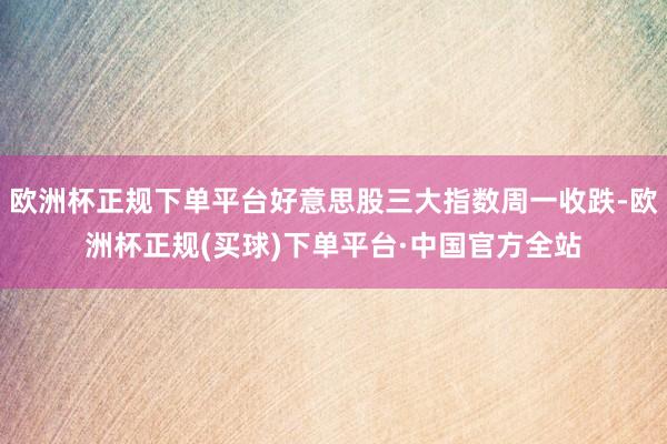 欧洲杯正规下单平台好意思股三大指数周一收跌-欧洲杯正规(买球)下单平台·中国官方全站