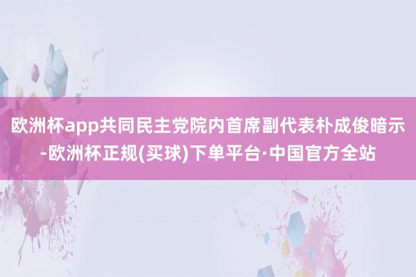欧洲杯app共同民主党院内首席副代表朴成俊暗示-欧洲杯正规(买球)下单平台·中国官方全站