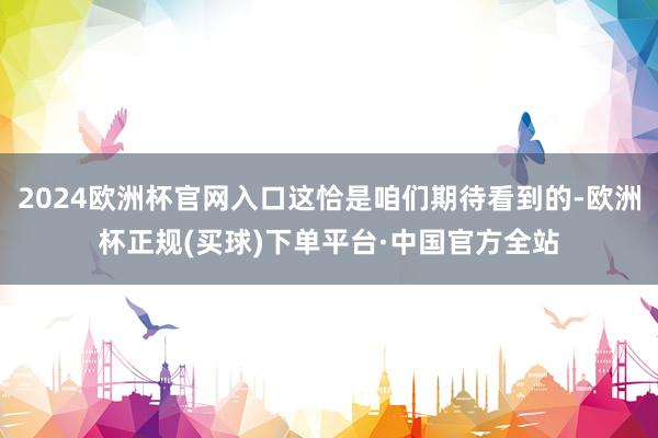 2024欧洲杯官网入口这恰是咱们期待看到的-欧洲杯正规(买球)下单平台·中国官方全站