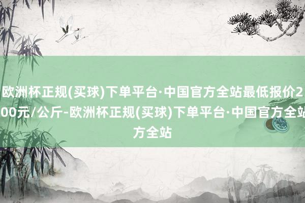 欧洲杯正规(买球)下单平台·中国官方全站最低报价2.00元/公斤-欧洲杯正规(买球)下单平台·中国官方全站