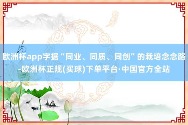 欧洲杯app字据“同业、同质、同创”的栽培念念路-欧洲杯正规(买球)下单平台·中国官方全站