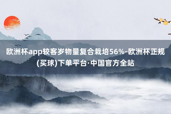 欧洲杯app较客岁物量复合栽培56%-欧洲杯正规(买球)下单平台·中国官方全站