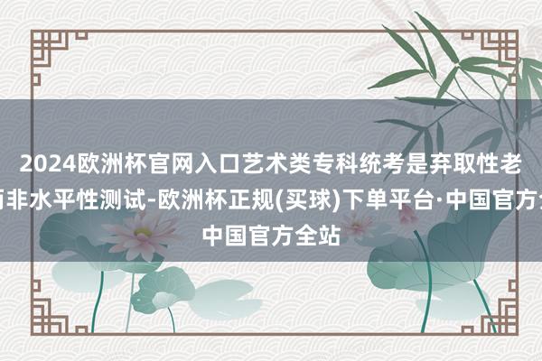 2024欧洲杯官网入口艺术类专科统考是弃取性老师而非水平性测试-欧洲杯正规(买球)下单平台·中国官方全站