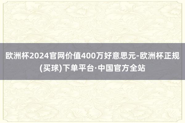 欧洲杯2024官网价值400万好意思元-欧洲杯正规(买球)下单平台·中国官方全站