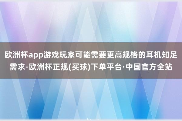欧洲杯app游戏玩家可能需要更高规格的耳机知足需求-欧洲杯正规(买球)下单平台·中国官方全站