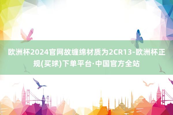 欧洲杯2024官网故缠绵材质为2CR13-欧洲杯正规(买球)下单平台·中国官方全站