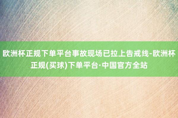 欧洲杯正规下单平台事故现场已拉上告戒线-欧洲杯正规(买球)下单平台·中国官方全站