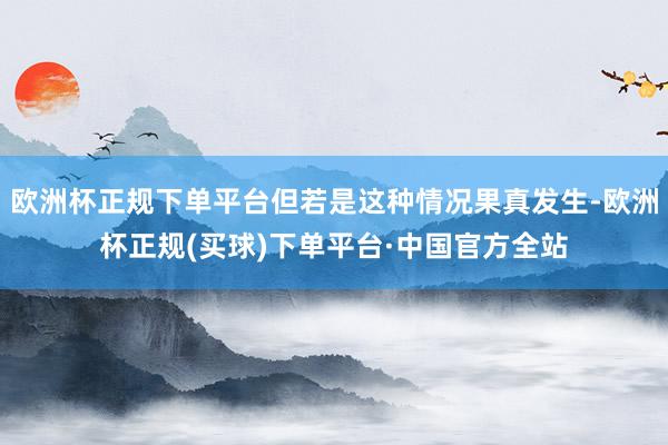 欧洲杯正规下单平台但若是这种情况果真发生-欧洲杯正规(买球)下单平台·中国官方全站