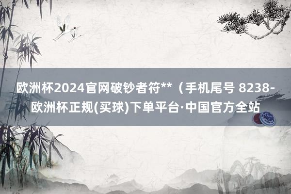 欧洲杯2024官网破钞者符**（手机尾号 8238-欧洲杯正规(买球)下单平台·中国官方全站