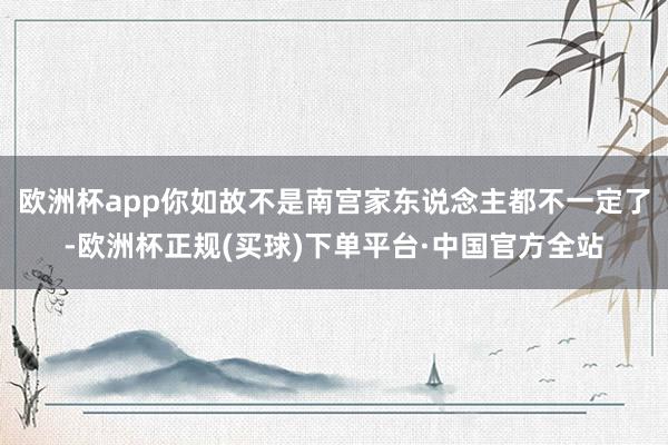 欧洲杯app你如故不是南宫家东说念主都不一定了-欧洲杯正规(买球)下单平台·中国官方全站