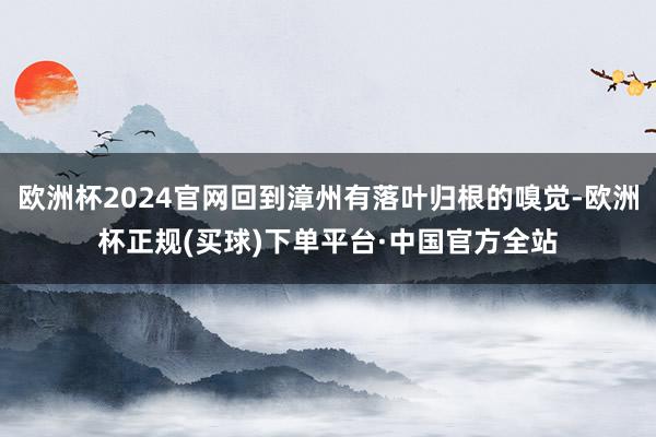 欧洲杯2024官网回到漳州有落叶归根的嗅觉-欧洲杯正规(买球)下单平台·中国官方全站