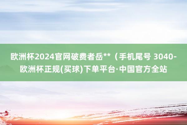 欧洲杯2024官网破费者岳**（手机尾号 3040-欧洲杯正规(买球)下单平台·中国官方全站