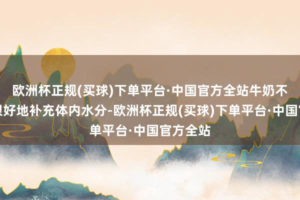 欧洲杯正规(买球)下单平台·中国官方全站牛奶不但不错很好地补充体内水分-欧洲杯正规(买球)下单平台·中国官方全站