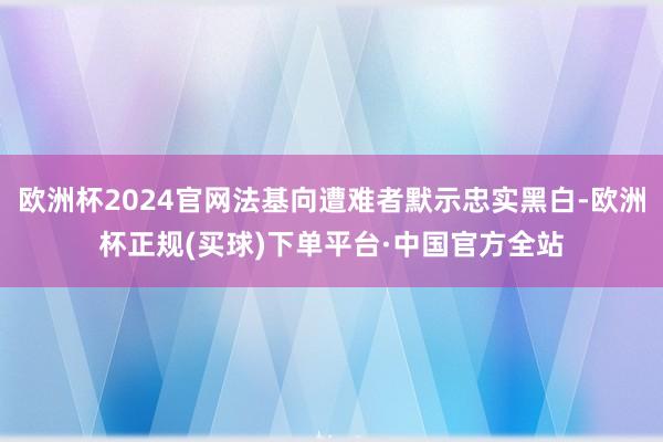 欧洲杯2024官网法基向遭难者默示忠实黑白-欧洲杯正规(买球)下单平台·中国官方全站