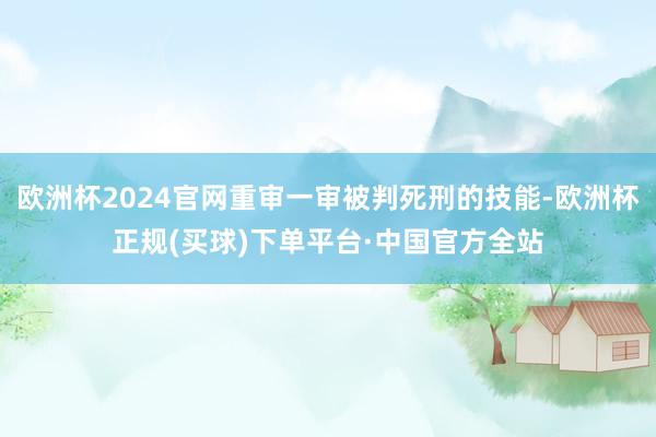 欧洲杯2024官网重审一审被判死刑的技能-欧洲杯正规(买球)下单平台·中国官方全站