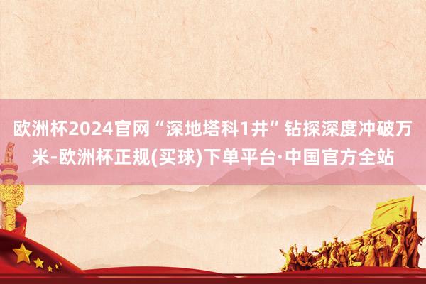 欧洲杯2024官网“深地塔科1井”钻探深度冲破万米-欧洲杯正规(买球)下单平台·中国官方全站