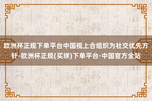 欧洲杯正规下单平台　　中国视上合组织为社交优先方针-欧洲杯正规(买球)下单平台·中国官方全站