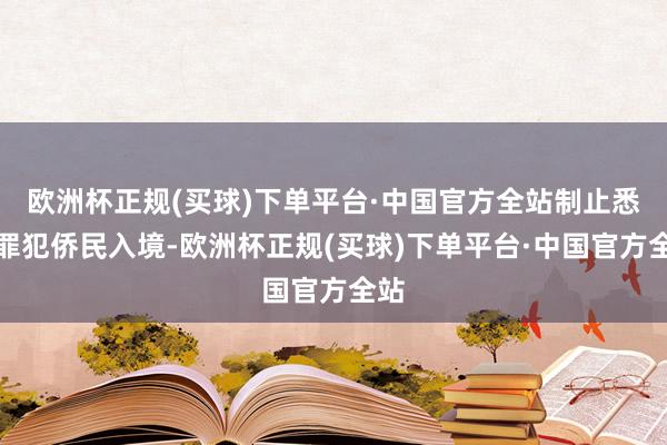 欧洲杯正规(买球)下单平台·中国官方全站制止悉数罪犯侨民入境-欧洲杯正规(买球)下单平台·中国官方全站