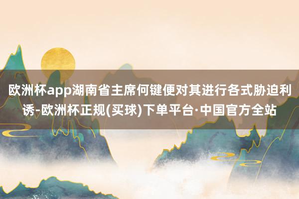 欧洲杯app湖南省主席何键便对其进行各式胁迫利诱-欧洲杯正规(买球)下单平台·中国官方全站