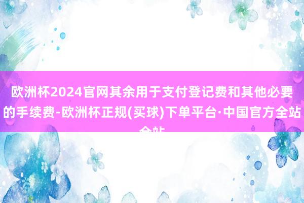 欧洲杯2024官网其余用于支付登记费和其他必要的手续费-欧洲杯正规(买球)下单平台·中国官方全站