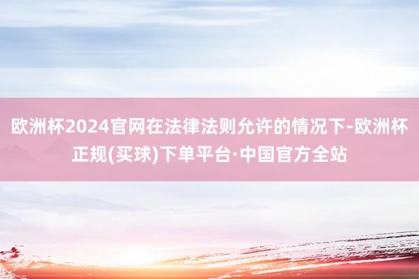 欧洲杯2024官网在法律法则允许的情况下-欧洲杯正规(买球)下单平台·中国官方全站