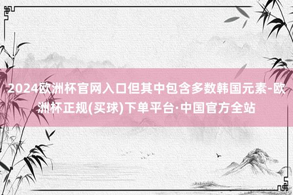 2024欧洲杯官网入口但其中包含多数韩国元素-欧洲杯正规(买球)下单平台·中国官方全站