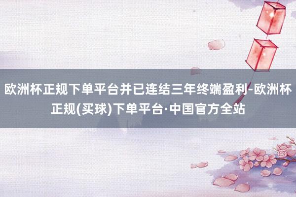 欧洲杯正规下单平台并已连结三年终端盈利-欧洲杯正规(买球)下单平台·中国官方全站