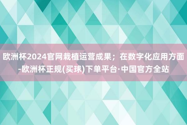 欧洲杯2024官网栽植运营成果；在数字化应用方面-欧洲杯正规(买球)下单平台·中国官方全站