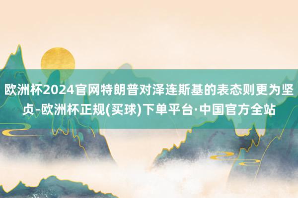 欧洲杯2024官网特朗普对泽连斯基的表态则更为坚贞-欧洲杯正规(买球)下单平台·中国官方全站