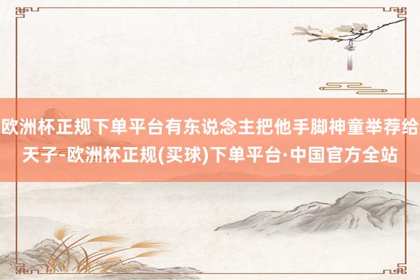 欧洲杯正规下单平台有东说念主把他手脚神童举荐给天子-欧洲杯正规(买球)下单平台·中国官方全站
